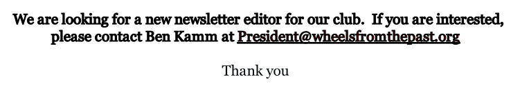 We are looking for a new newsletter editor for our club.  If you are interested, please contact Ben Kamm at President@wheelsfromthepast.org  Thank you